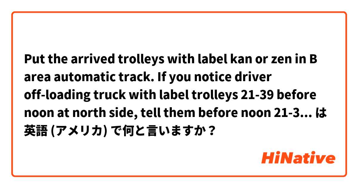 Put the arrived trolleys with label  kan or zen in B area automatic track.

If you notice driver off-loading  truck with label trolleys  21-39 before noon at north side, tell them  before noon 21-39 off-loading place is in south side.

please correct it 
 は 英語 (アメリカ) で何と言いますか？