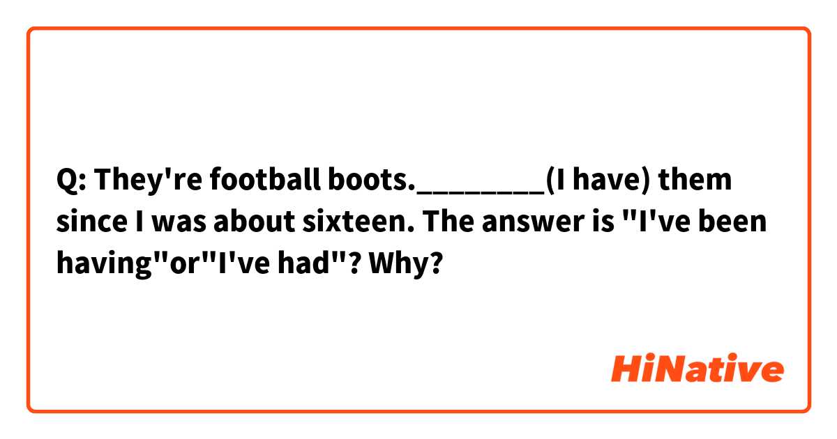 Q: They're football boots.________(I have) them since I was about sixteen.

The answer is "I've been having"or"I've had"? Why?