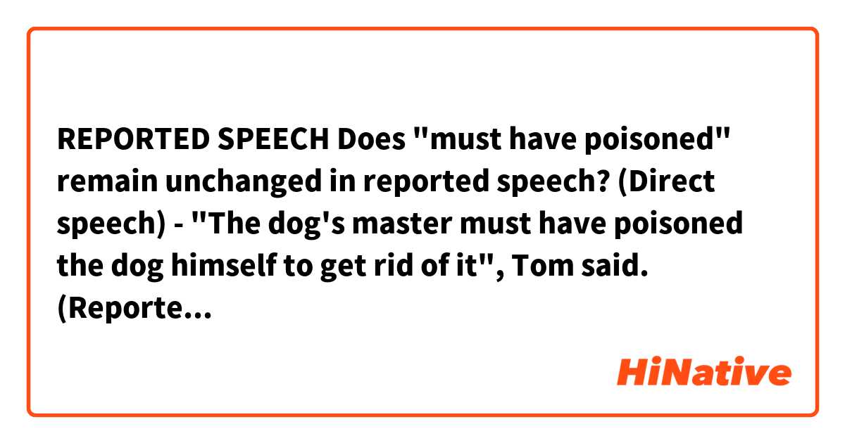REPORTED SPEECH

Does "must have poisoned" remain unchanged in reported speech?

(Direct speech)
- "The dog's master must have poisoned the dog himself to get rid of it", Tom said.

(Reported speech)
- Tom said that the dog's master must have poisoned the dog himself to get rid of it.


