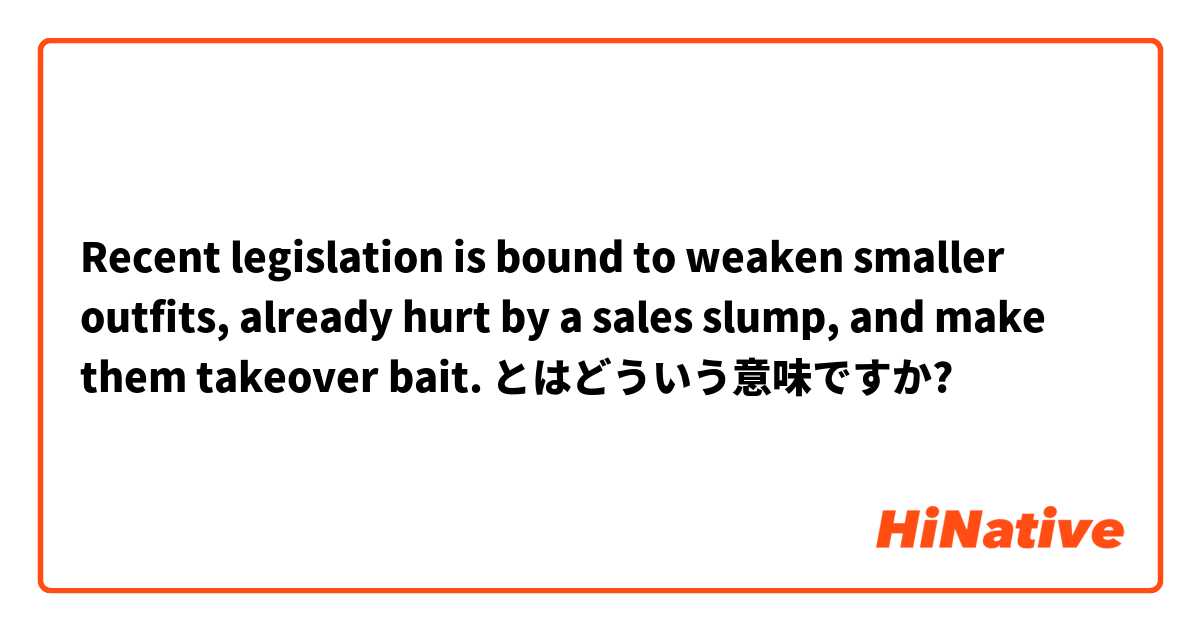 Recent legislation is bound to weaken smaller outfits, already hurt by a sales slump, and make them takeover bait.  とはどういう意味ですか?