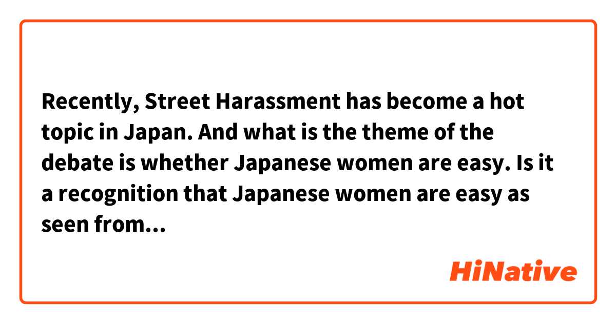 Recently,  Street Harassment has become a hot topic in Japan.
And what is the theme of the debate is whether Japanese women are easy.
Is it a recognition that Japanese women are easy as seen from foreigners?
Please tell me honestly