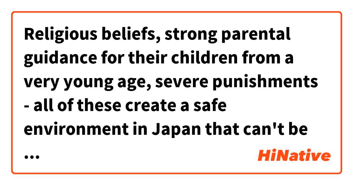 Religious beliefs, strong parental guidance for their children from a very young age, severe punishments - all of these create a safe environment in Japan that can't be found somewhere else.
宗教的な信仰（仏教、儒教、神道）、幼い頃からの親の強い指導、厳しい罰則など、日本には他の国にはない安全な環境があります。 は 日本語 で何と言いますか？