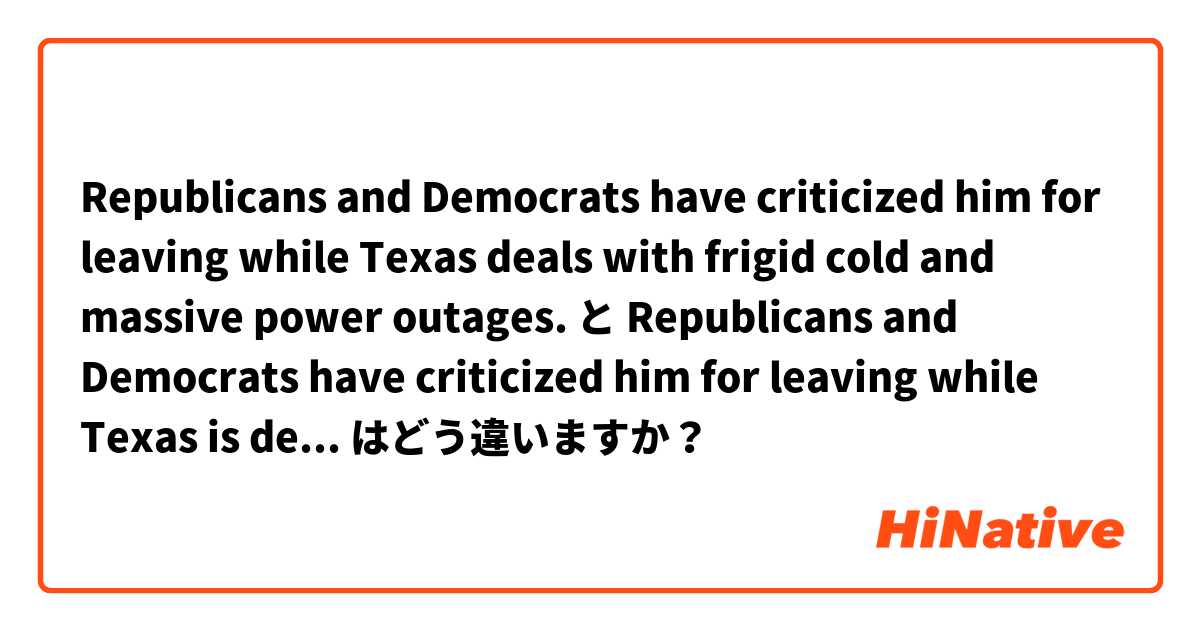 Republicans and Democrats have criticized him for leaving while Texas deals with frigid cold and massive power outages. と Republicans and Democrats have criticized him for leaving while Texas is dealing with frigid cold and massive power outages. はどう違いますか？