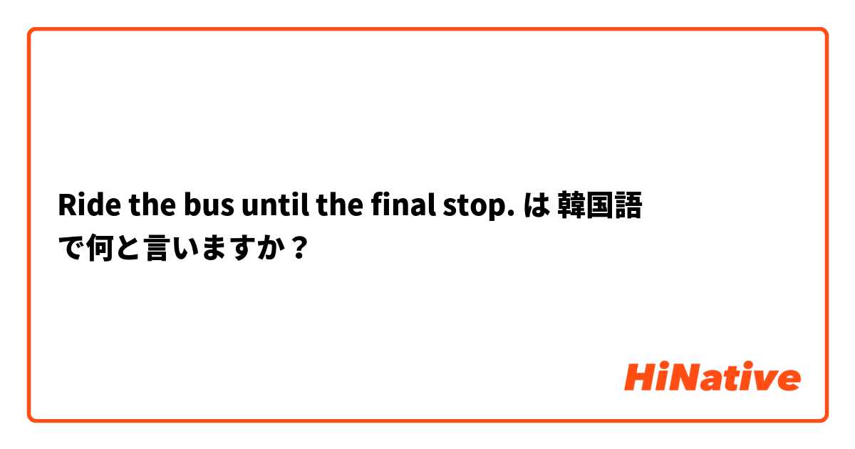 Ride the bus until the final stop. は 韓国語 で何と言いますか？
