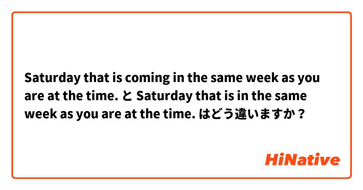Saturday that is coming in the same week as you are at the time. と Saturday that is in the same week as you are at the time. はどう違いますか？
