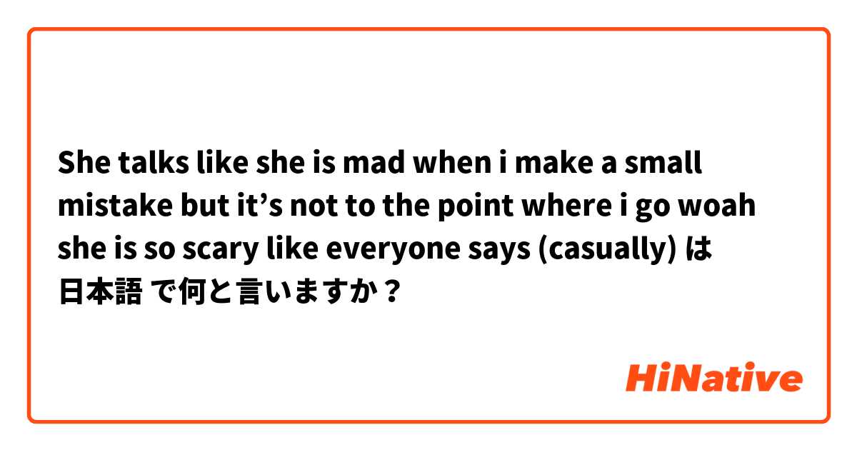 She talks like she is mad when i make a small mistake but it’s not to the point where i go woah she is so scary like everyone says (casually)  は 日本語 で何と言いますか？