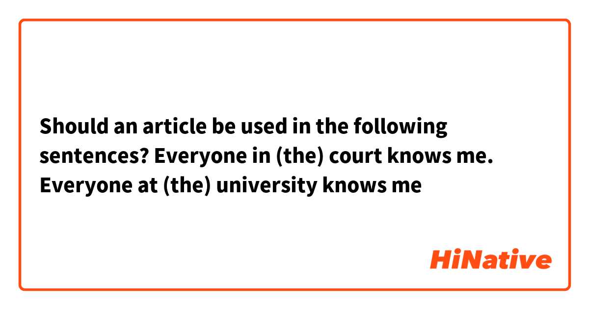 Should an article be used in the following sentences?

Everyone in (the) court knows me.
Everyone at (the) university knows me