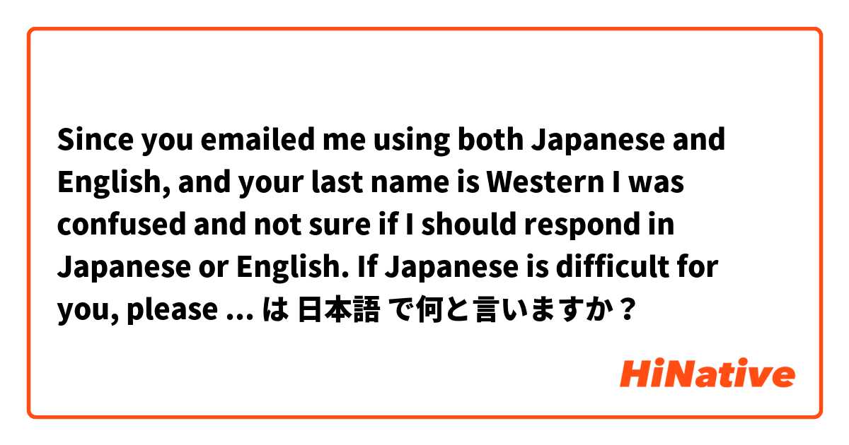 Since you emailed me using both Japanese and English, and your last name is Western I was confused and not sure if I should respond in Japanese or English. If Japanese is difficult for you, please let me know and I will use English from now on. は 日本語 で何と言いますか？