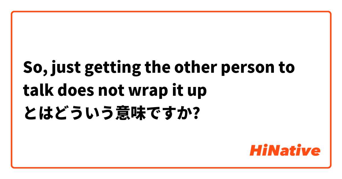 So, just getting the other person to talk does not wrap it up とはどういう意味ですか?