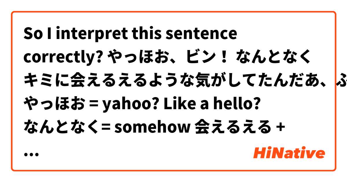 So I interpret this sentence correctly? 

やっほお、ビン！
なんとなく キミに会えるえるような気がしてたんだあ、ふわあ

やっほお = yahoo? Like a hello?
なんとなく= somehow

会えるえる + ような気が = meet + I feel like? 
してた　= progressive and past together? 
So it said: I was having a feeling that I meet you. 

してたんだあ= is this support to be “してたのだ？ and what does it mean? 

So the whole sentence mean:

Yahoo Bin, somehow I’ve had a feeling I meet you already, “fluffy!!”

