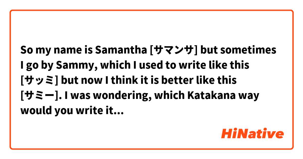 So my name is Samantha [サマンサ] but sometimes I go by Sammy, which I used to write like this [サッミ] but now I think it is better like this [サミー]. I was wondering, which Katakana way would you write it? 

Also, if anyone has free time, would you be able to make [サマンサ] and [サミー] into a nice kanji (for a girl)?