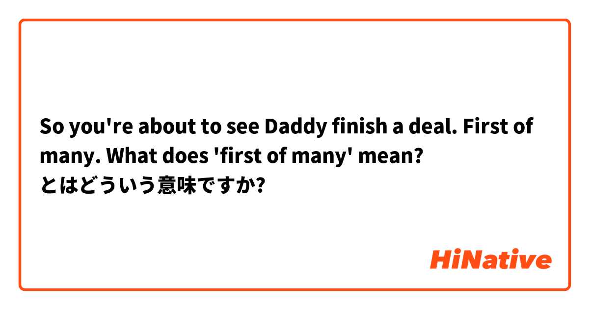 So you're about to see Daddy finish a deal.
First of many.

What does 'first of many' mean? とはどういう意味ですか?