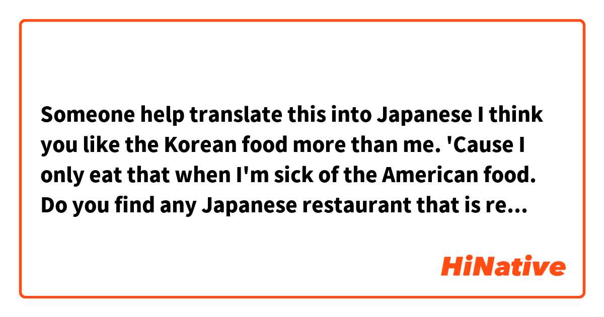 Someone help translate this into Japanese

I think you like the Korean food more than me. 'Cause I only eat that when I'm sick of the American food. Do you find any Japanese restaurant that is really good here?