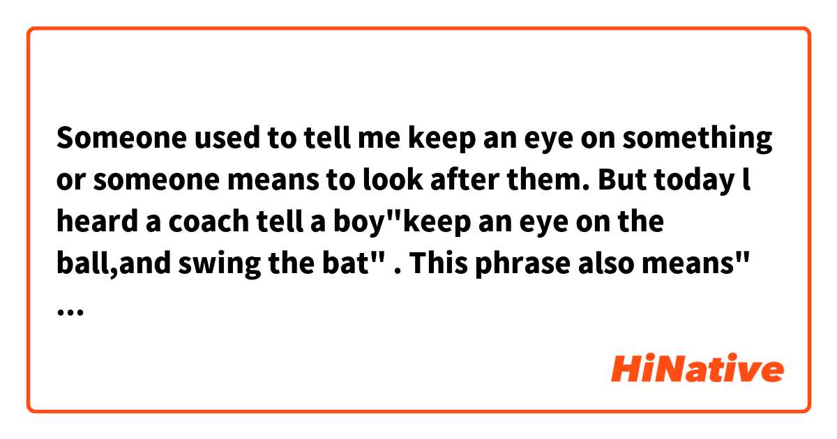 Someone used to tell me  keep an eye on something or someone means to look after them. But today l heard a coach tell a boy"keep an eye on the  ball,and swing the  bat"  .  This phrase also means" look at something " literally?
