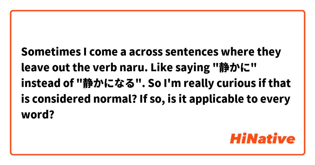 Sometimes I come a across sentences where they leave out the verb naru. Like saying "静かに" instead of "静かになる". So I'm really curious if that is considered normal? If so, is it applicable to every word? 