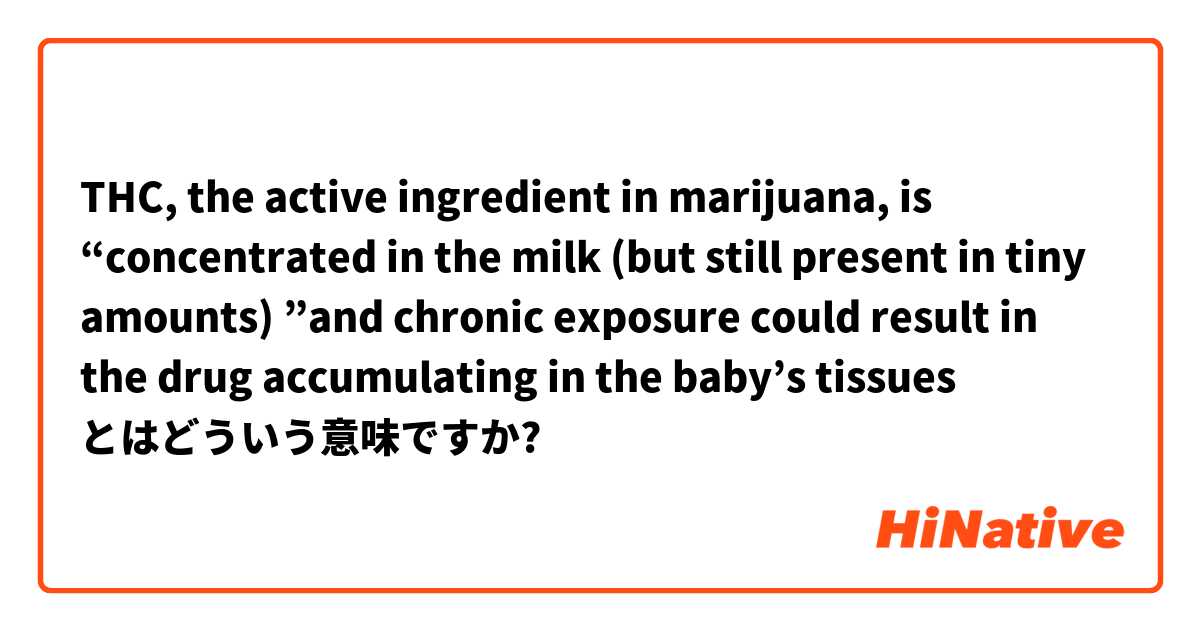 THC, the active ingredient in marijuana, is “concentrated in the milk (but still present in tiny amounts) ”and chronic exposure could result in the drug accumulating in the baby’s tissues とはどういう意味ですか?