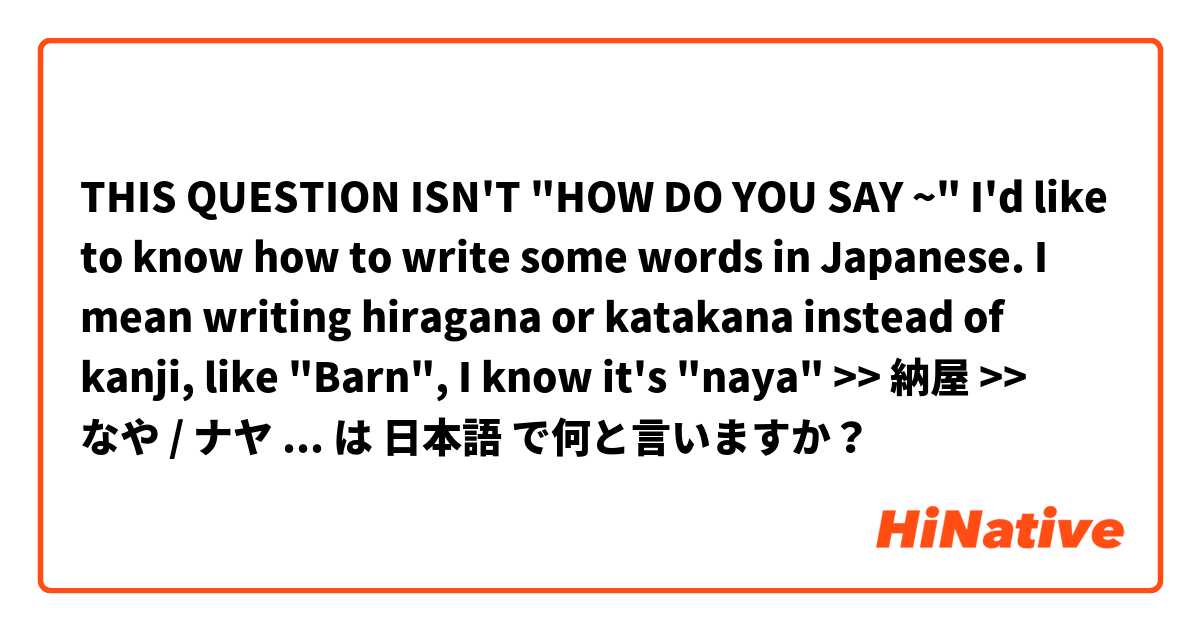 THIS QUESTION ISN'T "HOW DO YOU SAY ~"
I'd like to know how to write some words in Japanese. I mean writing hiragana or katakana instead of kanji, like "Barn", I know it's "naya" >> 納屋 
>> なや / ナヤ
Which is correct? Because I can't find なや　nor　ナヤ on Google は 日本語 で何と言いますか？
