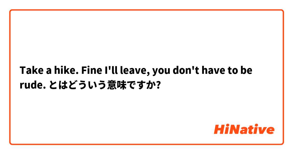Take a hike. Fine I'll leave, you don't have to be rude. とはどういう意味ですか?
