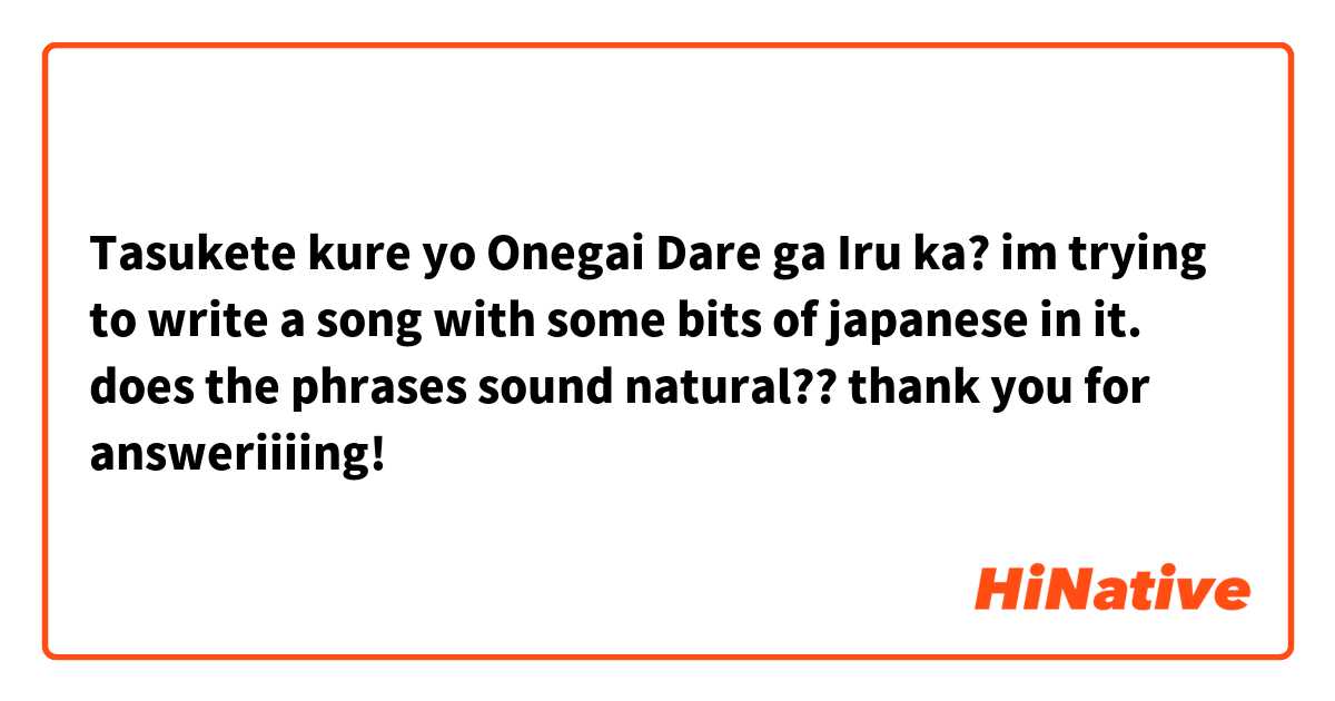 Tasukete kure yo
Onegai
Dare ga Iru ka?

im trying to write a song with some bits of japanese in it. does the phrases sound natural?? 

thank you for answeriiiing!