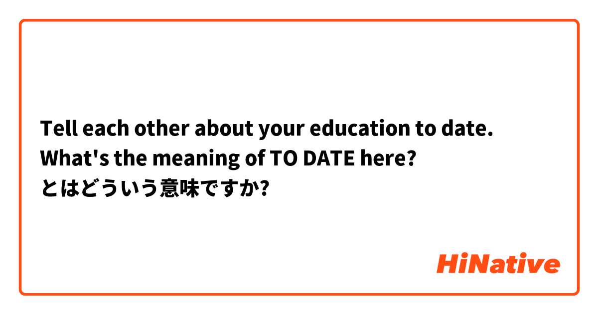 Tell each other about your education to date.
What's the meaning of TO DATE here? とはどういう意味ですか?