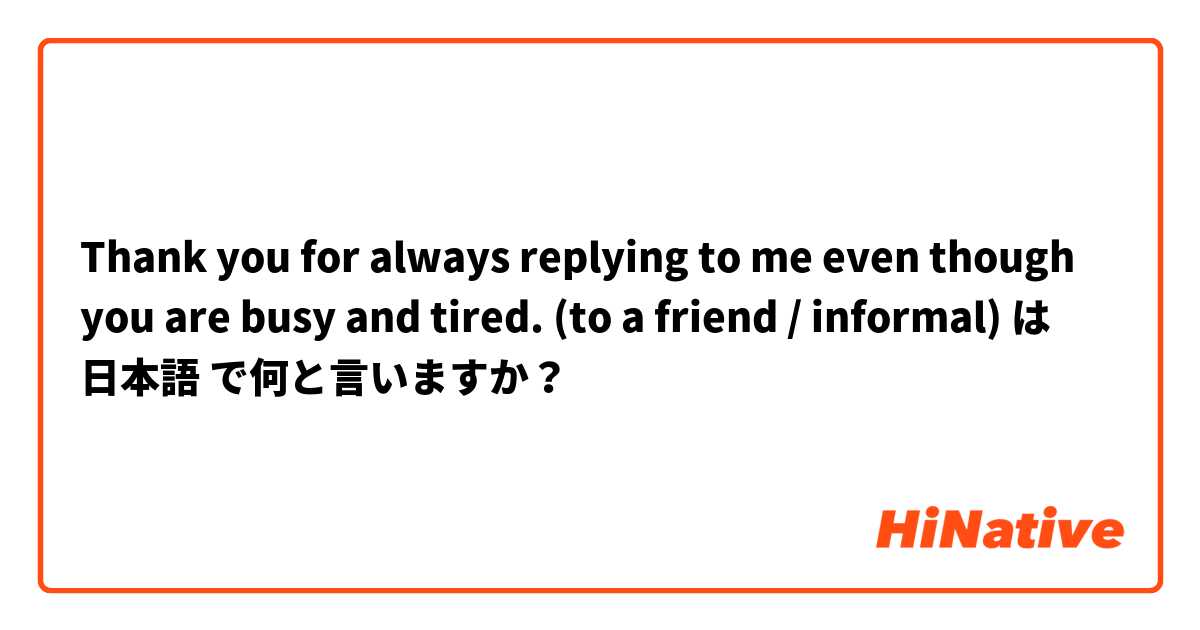 Thank you for always replying to me even though you are busy and tired. (to a friend / informal) は 日本語 で何と言いますか？