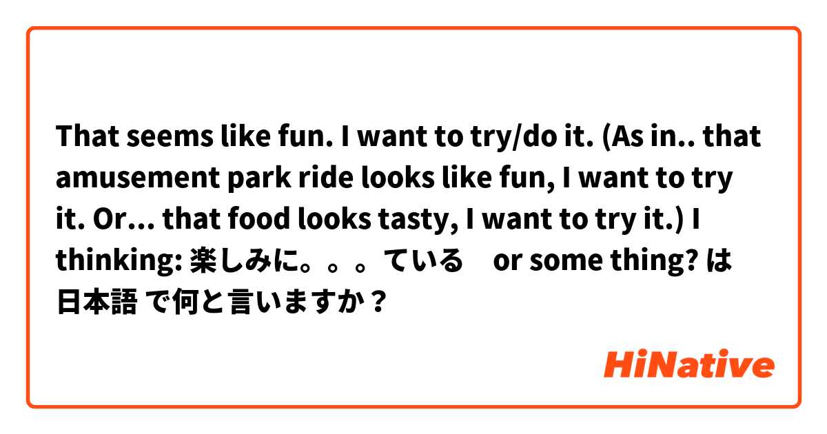 That seems like fun. I want to try/do it.

(As in.. that amusement park ride looks like fun, I want to try it. Or... that food looks tasty, I want to try it.)
I thinking: 楽しみに。。。ている　or some thing? は 日本語 で何と言いますか？