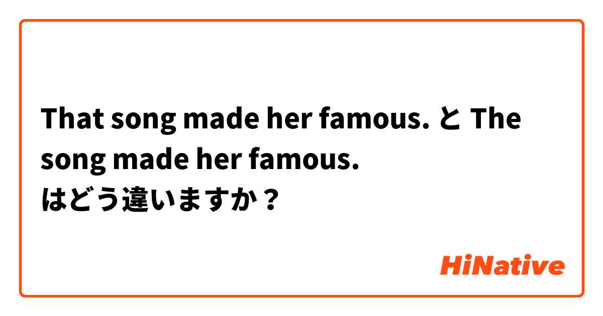That song made her famous. と The song made her famous. はどう違いますか？