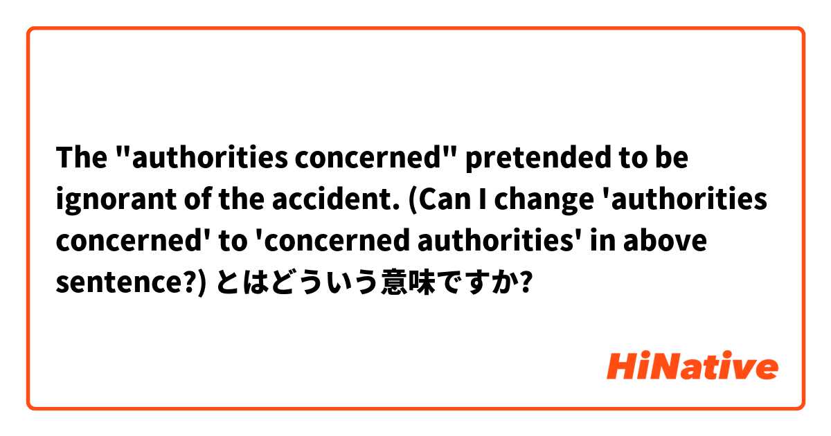 The "authorities concerned" pretended to be ignorant of the accident.

(Can I change 'authorities concerned' to 'concerned authorities' in above sentence?) とはどういう意味ですか?