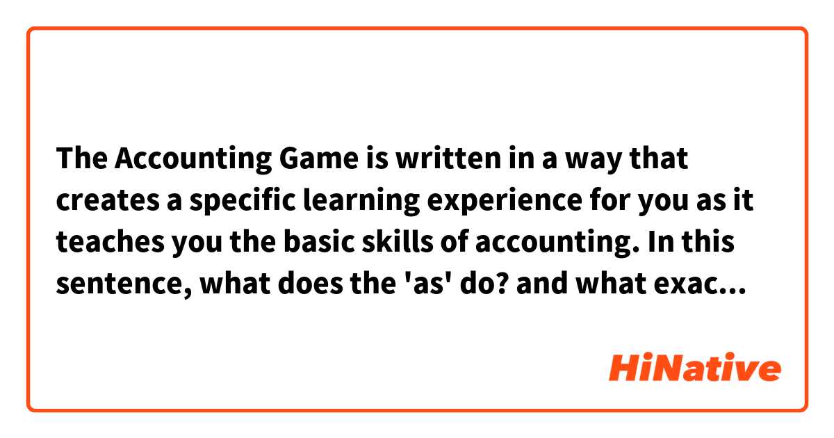 The Accounting Game is written in a way that creates a specific learning experience for you as it teaches you the basic skills of accounting.

In this sentence, what does the 'as' do? and what exactly does it mean? and can you give me some example sentences where 'as' is used like this?
