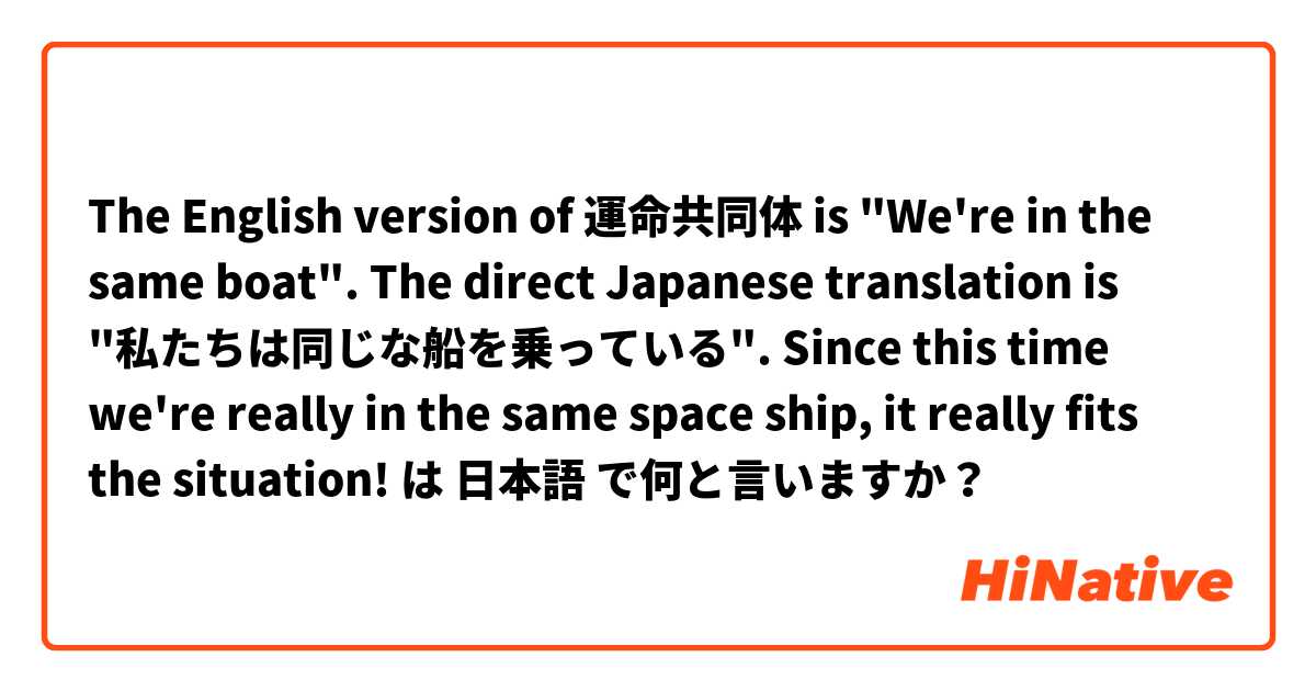 The English version of 運命共同体 is "We're in the same boat". The direct Japanese translation is "私たちは同じな船を乗っている". Since this time we're really in the same space ship, it really fits the situation! は 日本語 で何と言いますか？