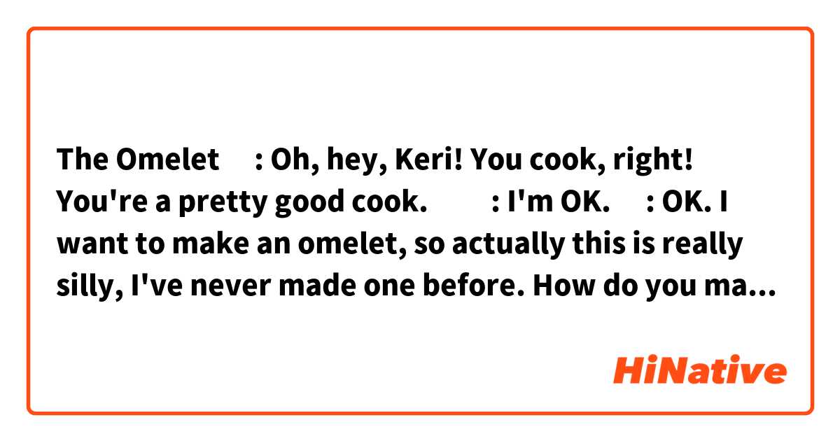🔰The Omelet🔰


🧔🏻: Oh, hey, Keri! You cook, right! You're a pretty good cook.

👱🏻‍♀️: I'm OK.

🧔🏻: OK. I want to make an omelet, so actually this is really silly, I've never made one before. How do you make an omelet?

👱🏻‍♀️: OK, Well, I can teach you how I make them, which is the same way my father and grandmother make them, which is a little special.

🧔🏻: OK. Yeah! Yeah!

Looks good to me. What do you think? Thank you very much for helping me.