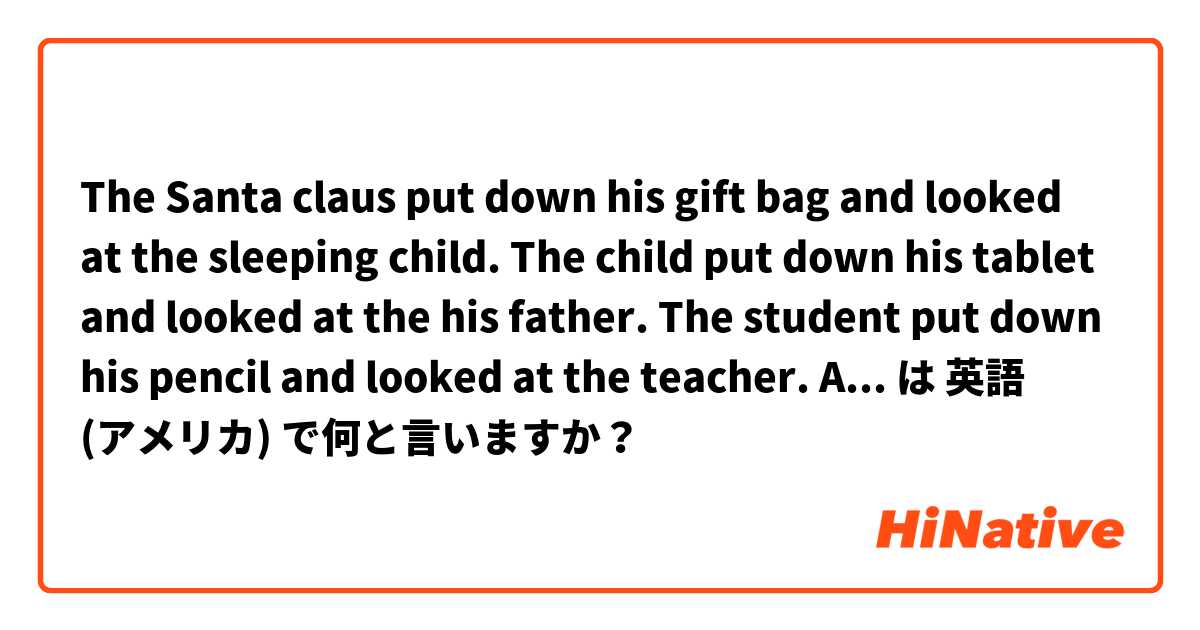 The Santa claus put down his gift bag and looked at the sleeping child.
The child put down his tablet and looked at the his father.
The student put down his pencil and looked at the teacher.

Are these sentences natural? は 英語 (アメリカ) で何と言いますか？