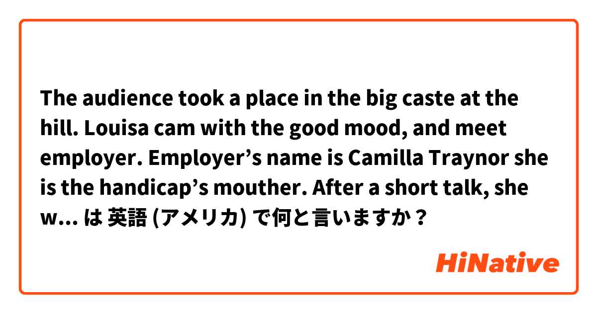 The audience took a place in the big caste at the hill. Louisa cam with the good mood, and meet employer. Employer’s name is Camilla Traynor she is the handicap’s mouther. After a short talk, she was taken to the job. は 英語 (アメリカ) で何と言いますか？