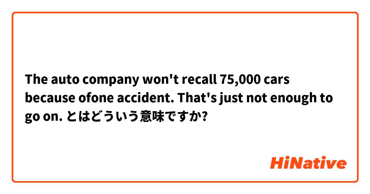 The auto company won't recall 75,000 cars because ofone accident. That's just not enough to go on.
 とはどういう意味ですか?
