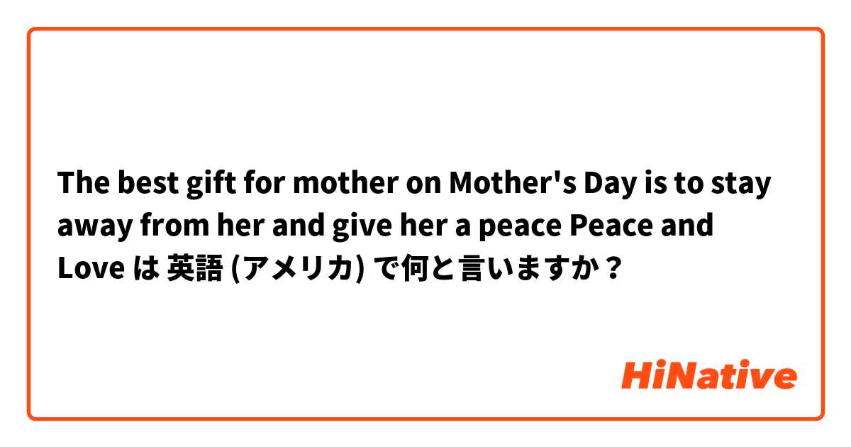The best gift for mother on Mother's Day is to stay away from her and give her a peace
 Peace and Love  は 英語 (アメリカ) で何と言いますか？