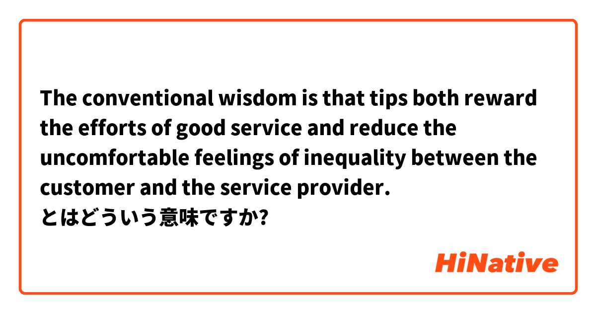 The conventional wisdom is that tips both reward the efforts of good service and reduce the uncomfortable feelings of inequality between the customer and the service provider. とはどういう意味ですか?