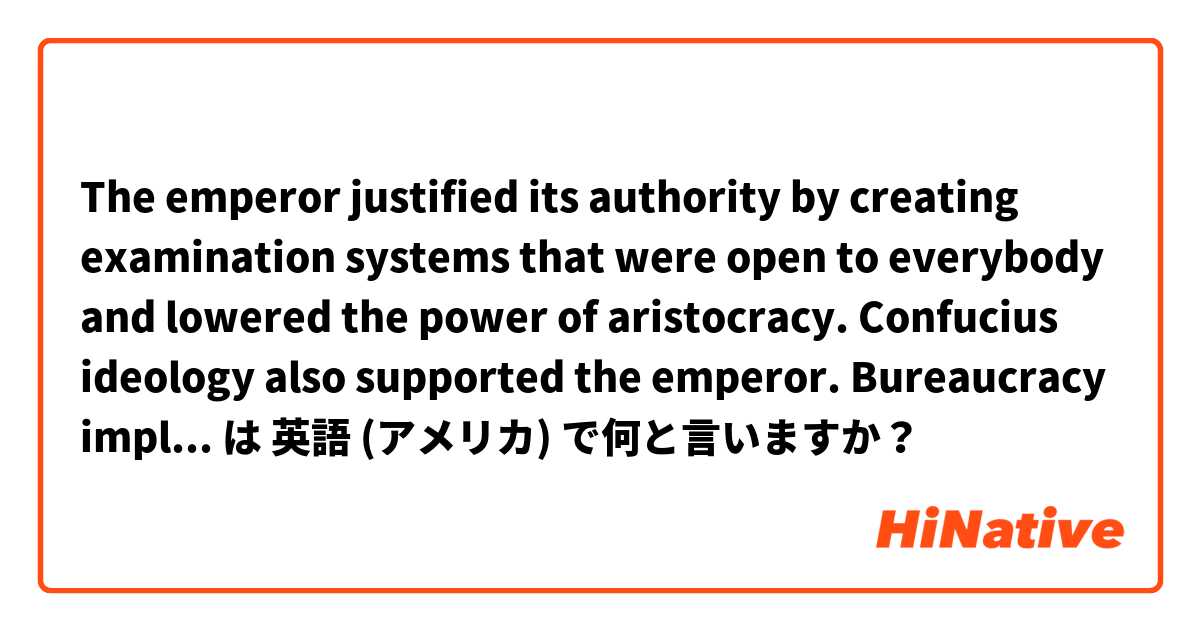 The emperor justified its authority by creating examination systems that were open to everybody and lowered the power of aristocracy. Confucius ideology also supported the emperor. Bureaucracy implemented the laws at local levels. 
(is it natural?) は 英語 (アメリカ) で何と言いますか？