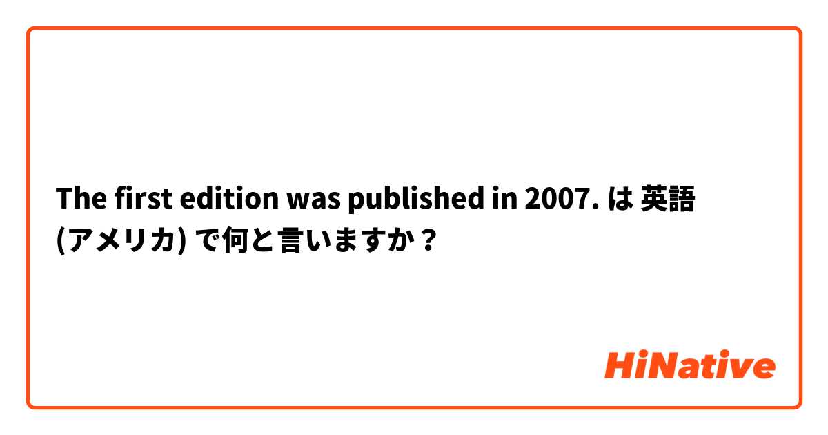 The first edition was published in 2007. は 英語 (アメリカ) で何と言いますか？