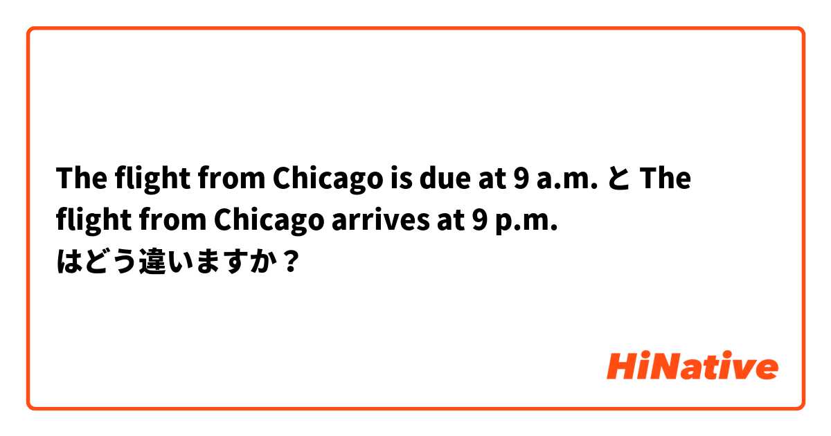 The flight from Chicago is due at 9 a.m. と The flight from Chicago arrives at 9 p.m. はどう違いますか？