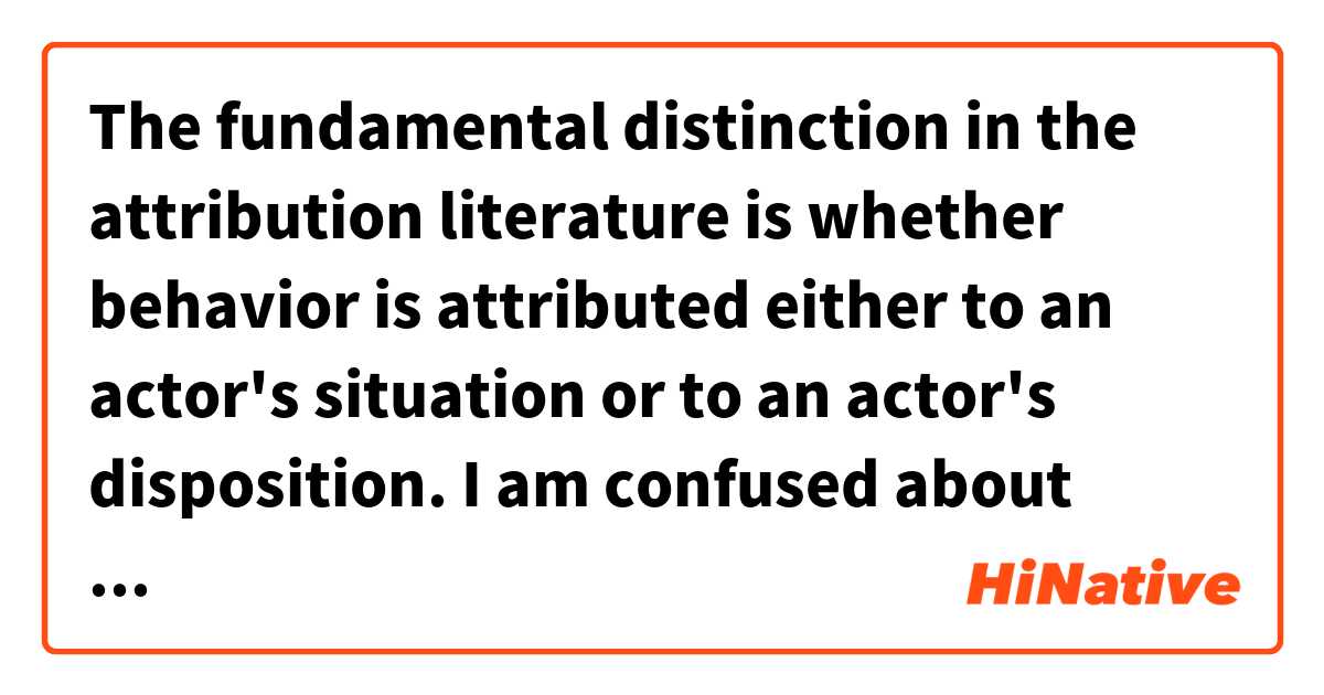 The fundamental distinction in the attribution literature is whether behavior is attributed either to an actor's situation or to an actor's disposition.
I am confused about what is the meaning of"literature""actor's situation""actor's disposition"here? とはどういう意味ですか?