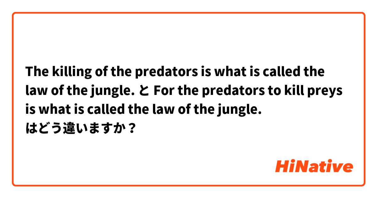 The killing of the predators is what is called the law of the jungle. と For the predators to kill preys is what is called the law of the jungle. はどう違いますか？
