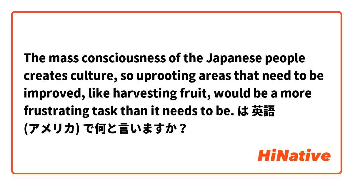 The mass consciousness of the Japanese people creates culture, so uprooting areas that need to be improved, like harvesting fruit, would be a more frustrating task than it needs to be. は 英語 (アメリカ) で何と言いますか？