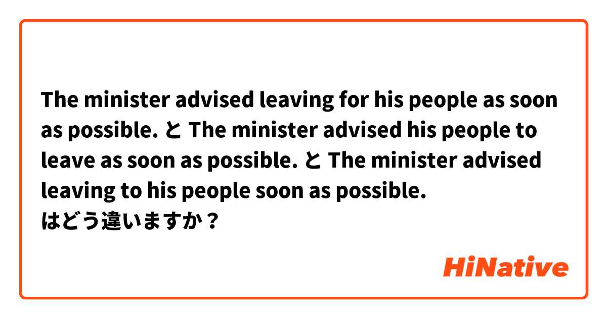 The minister advised leaving for his people as soon as possible. と The minister advised his people to leave as soon as possible. と The minister advised leaving to his people soon as possible. はどう違いますか？