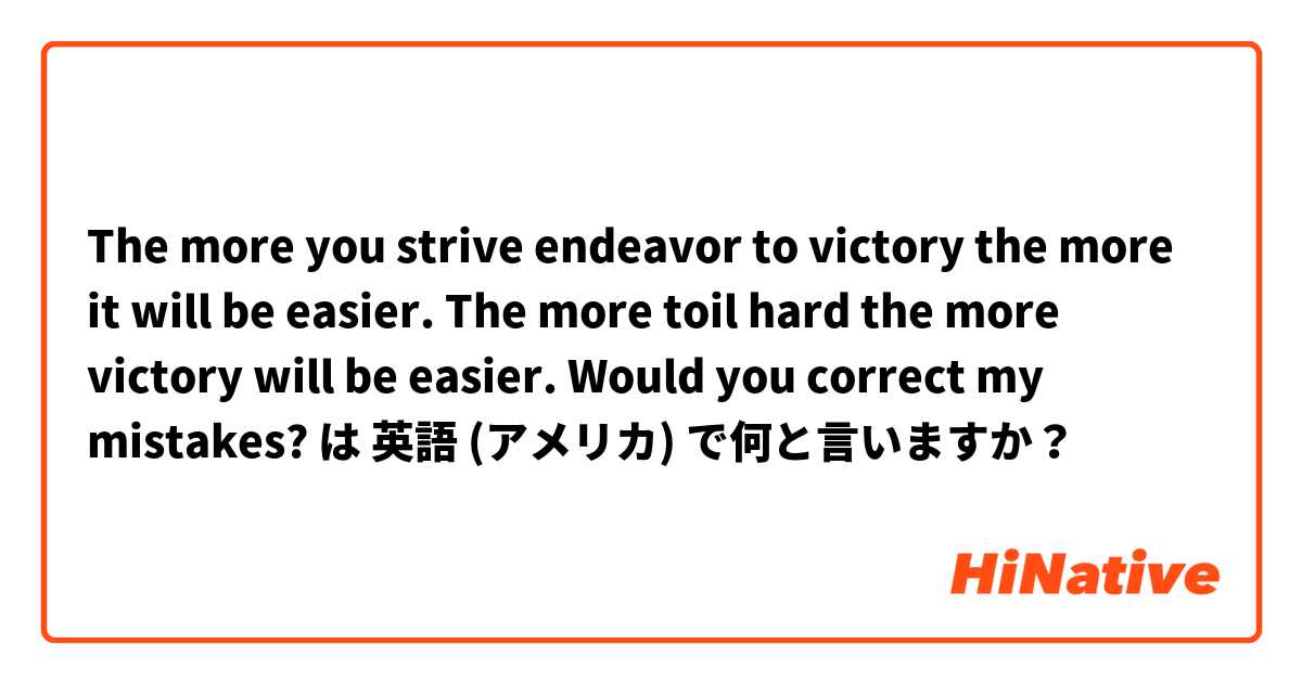 

The more you strive endeavor to victory the more it will be easier. 
The more toil hard the more victory will be easier. 
Would you correct my mistakes?  は 英語 (アメリカ) で何と言いますか？