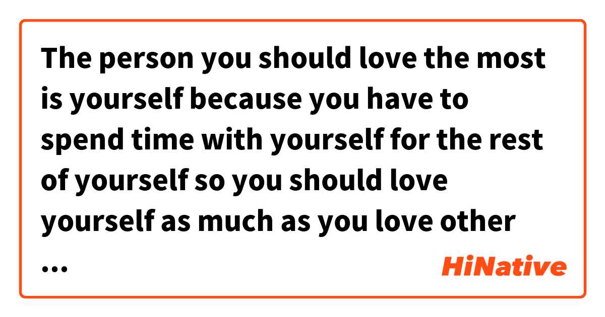 The person you should love the most is yourself because you have to spend time with yourself for the rest of yourself so you should love yourself as much as you love other people who don’t deserve that precious heart of yours. は 日本語 で何と言いますか？