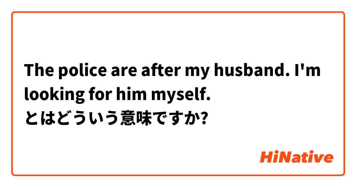 The police are after my husband. I'm looking for him myself.  とはどういう意味ですか?