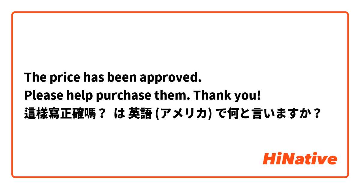 The price has been approved.
Please help purchase them. Thank you!
這樣寫正確嗎？
 は 英語 (アメリカ) で何と言いますか？
