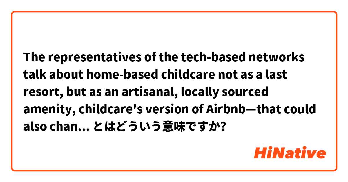 The representatives of the tech-based networks talk about home-based childcare not as a last resort, but as an artisanal, locally sourced amenity, childcare's version of Airbnb—that could also change the world. とはどういう意味ですか?