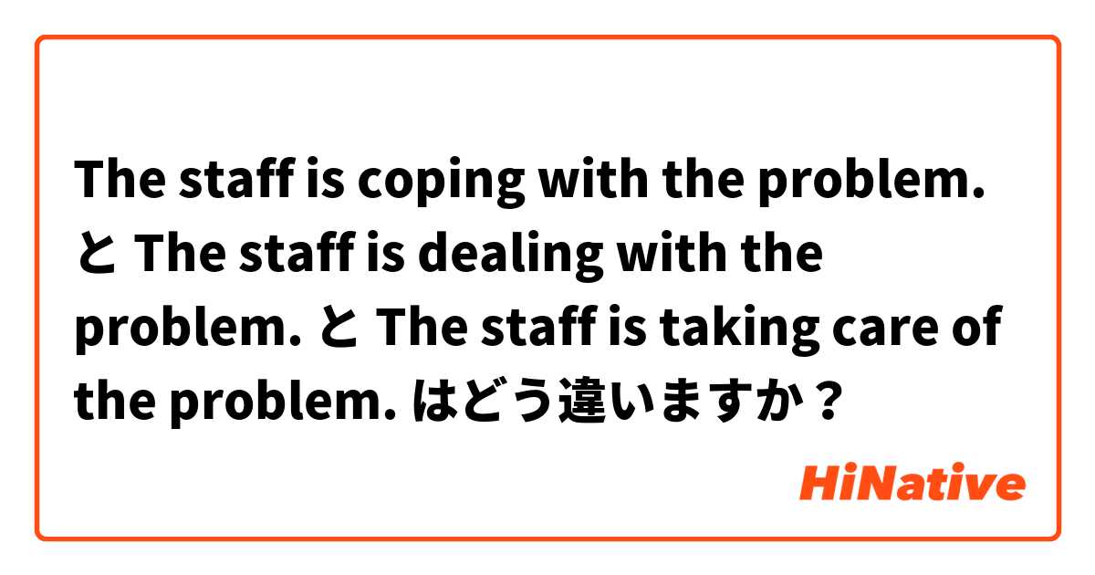 The staff is coping with the problem. と The staff is dealing with the problem. と The staff is taking care of the problem. はどう違いますか？