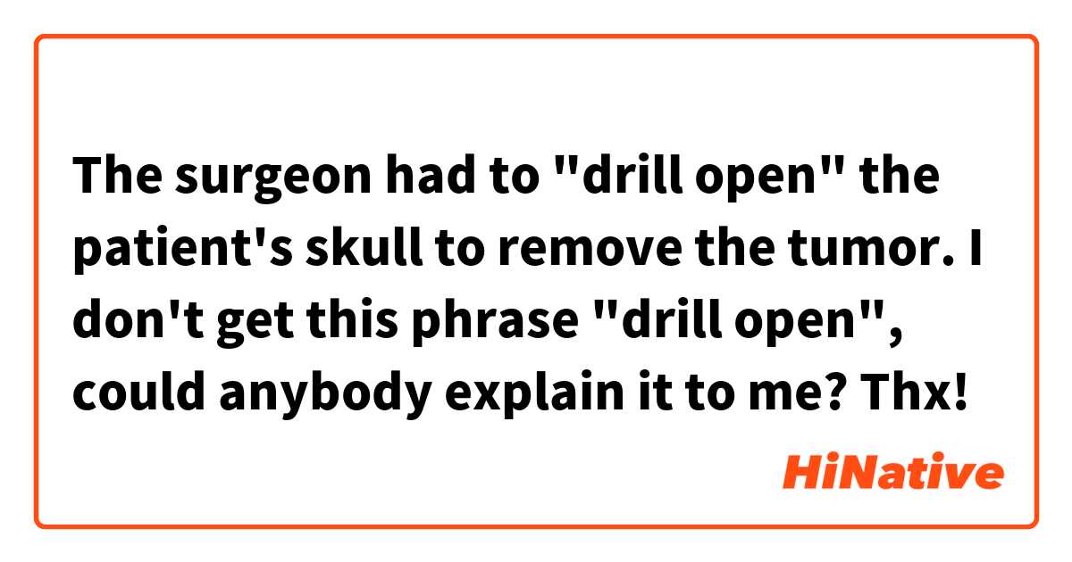 The surgeon had to "drill open" the patient's skull to remove the tumor.

I don't get this phrase "drill open", could anybody explain it to me? Thx!